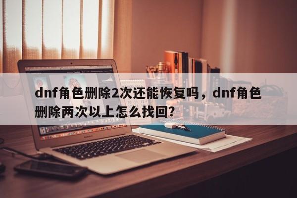 dnf角色删除2次还能恢复吗，dnf角色删除两次以上怎么找回？