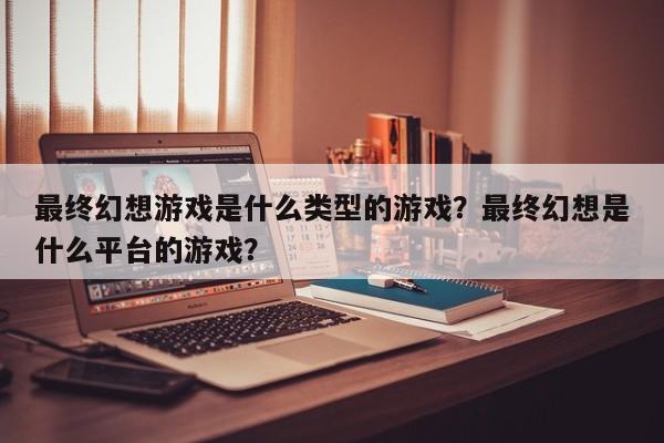 最终幻想游戏是什么类型的游戏？最终幻想是什么平台的游戏？