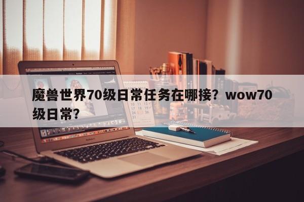 魔兽世界70级日常任务在哪接？wow70级日常？