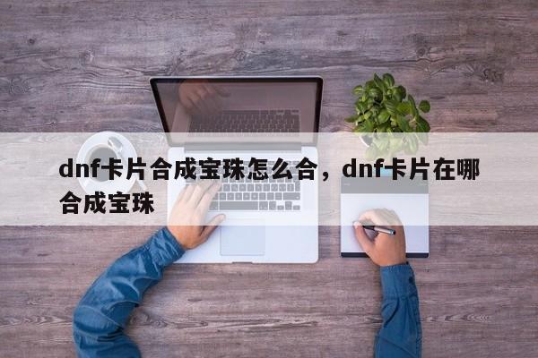 dnf卡片合成宝珠怎么合，dnf卡片在哪合成宝珠