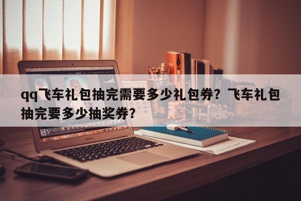 qq飞车礼包抽完需要多少礼包券？飞车礼包抽完要多少抽奖券？