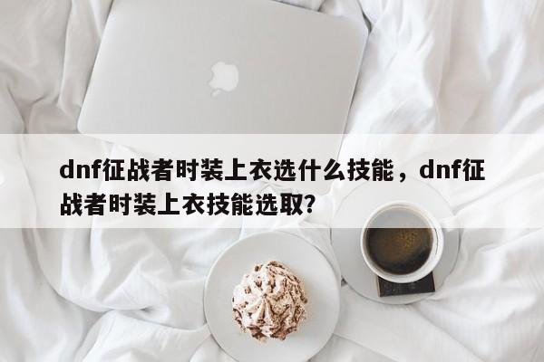 dnf征战者时装上衣选什么技能，dnf征战者时装上衣技能选取？