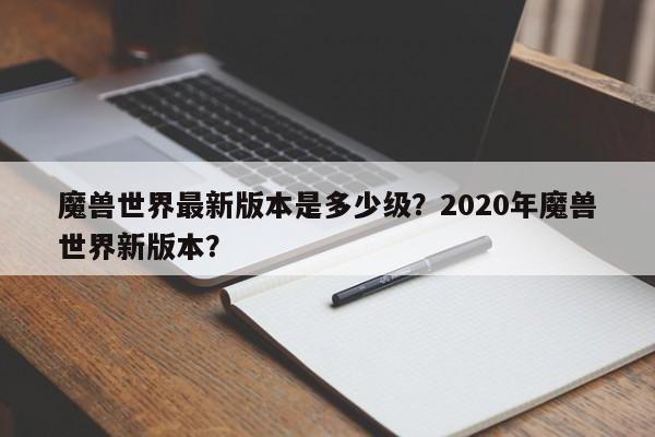 魔兽世界最新版本是多少级？2020年魔兽世界新版本？