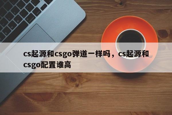 cs起源和csgo弹道一样吗，cs起源和csgo配置谁高