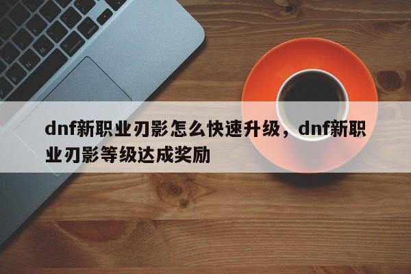 dnf新职业刃影怎么快速升级，dnf新职业刃影等级达成奖励