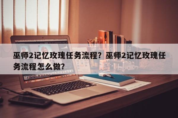 巫师2记忆玫瑰任务流程？巫师2记忆玫瑰任务流程怎么做？