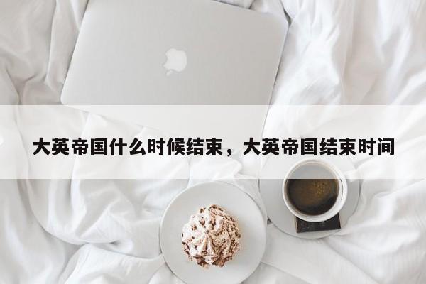 大英帝国什么时候结束，大英帝国结束时间