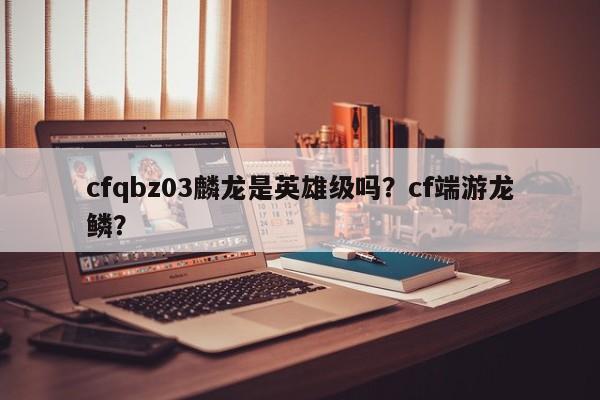 cfqbz03麟龙是英雄级吗？cf端游龙鳞？