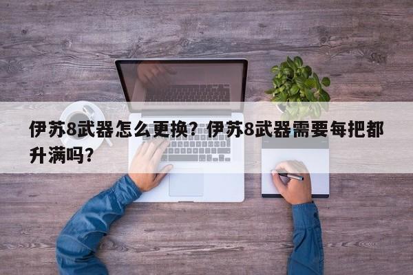 伊苏8武器怎么更换？伊苏8武器需要每把都升满吗？