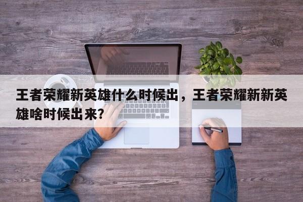 王者荣耀新英雄什么时候出，王者荣耀新新英雄啥时候出来？