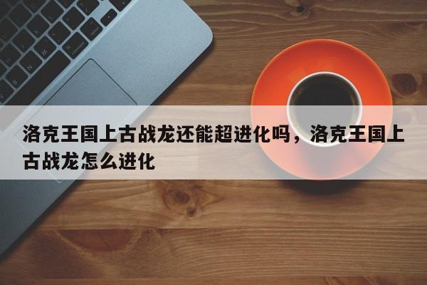 洛克王国上古战龙还能超进化吗，洛克王国上古战龙怎么进化