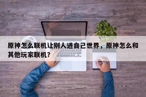 原神怎么联机让别人进自己世界，原神怎么和其他玩家联机？