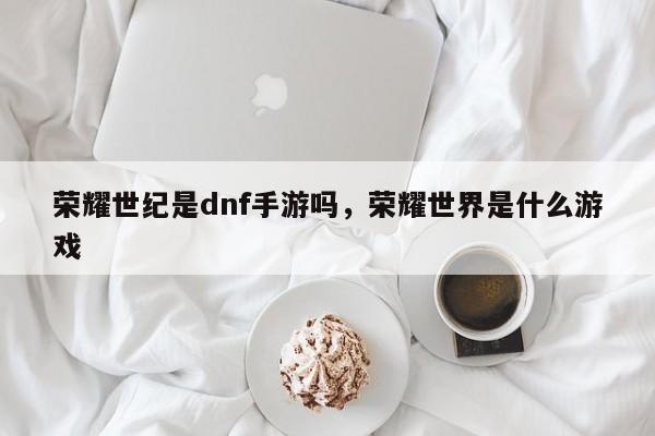 荣耀世纪是dnf手游吗，荣耀世界是什么游戏