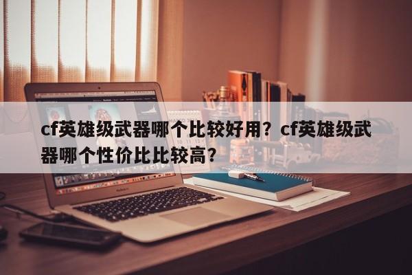 cf英雄级武器哪个比较好用？cf英雄级武器哪个性价比比较高？