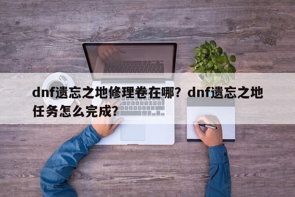 dnf遗忘之地修理卷在哪？dnf遗忘之地任务怎么完成？