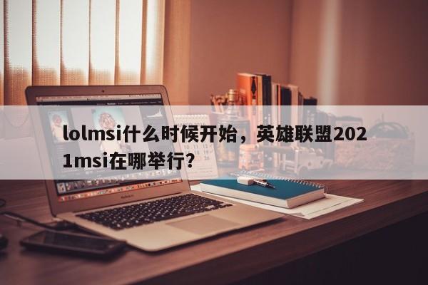 lolmsi什么时候开始，英雄联盟2021msi在哪举行？