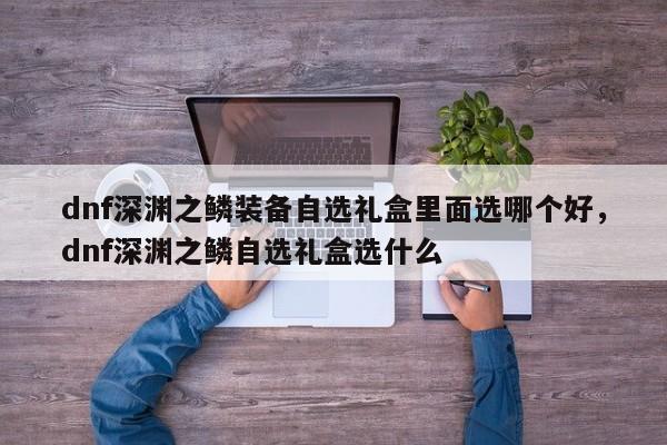dnf深渊之鳞装备自选礼盒里面选哪个好，dnf深渊之鳞自选礼盒选什么