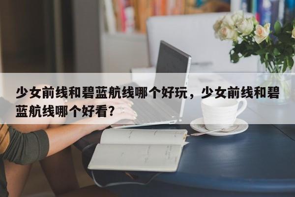 少女前线和碧蓝航线哪个好玩，少女前线和碧蓝航线哪个好看？
