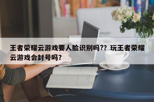 王者荣耀云游戏要人脸识别吗?？玩王者荣耀云游戏会封号吗？
