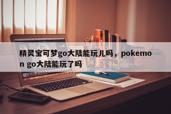 精灵宝可梦go大陆能玩儿吗，pokemon go大陆能玩了吗