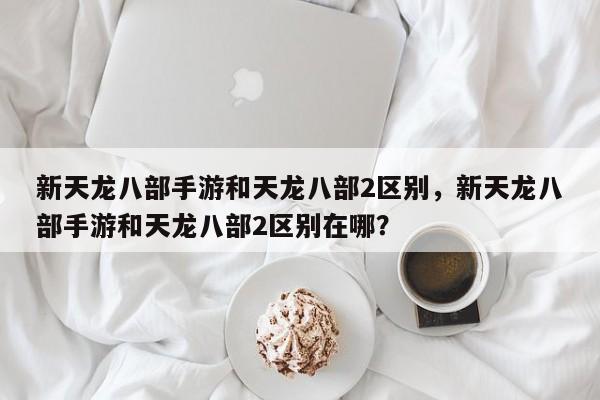 新天龙八部手游和天龙八部2区别，新天龙八部手游和天龙八部2区别在哪？