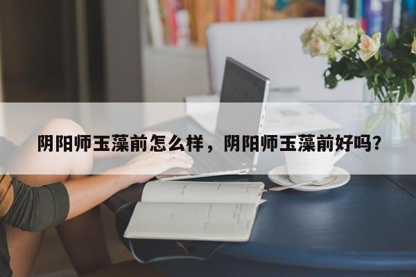 阴阳师玉藻前怎么样，阴阳师玉藻前好吗？