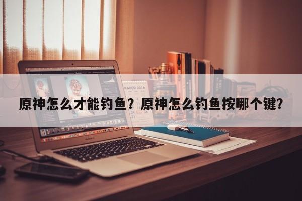 原神怎么才能钓鱼？原神怎么钓鱼按哪个键？
