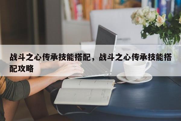 战斗之心传承技能搭配，战斗之心传承技能搭配攻略