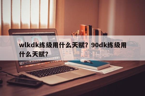 wlkdk练级用什么天赋？90dk练级用什么天赋？