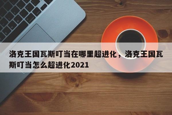 洛克王国瓦斯叮当在哪里超进化，洛克王国瓦斯叮当怎么超进化2021