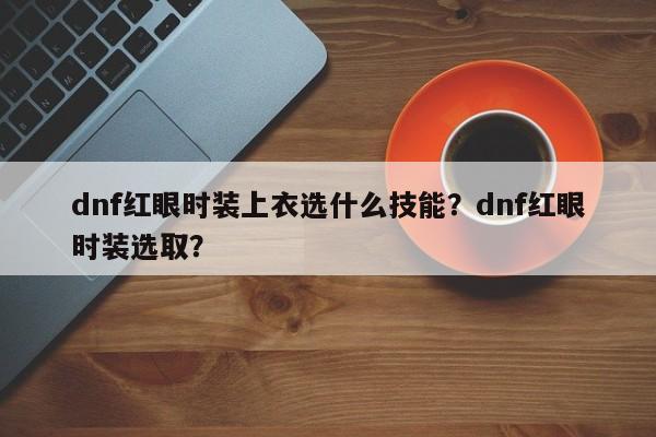 dnf红眼时装上衣选什么技能？dnf红眼时装选取？