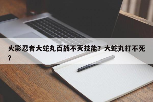 火影忍者大蛇丸百战不灭技能？大蛇丸打不死？