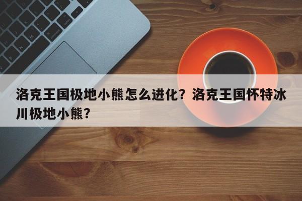 洛克王国极地小熊怎么进化？洛克王国怀特冰川极地小熊？
