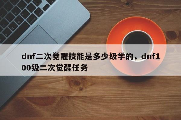 dnf二次觉醒技能是多少级学的，dnf100级二次觉醒任务