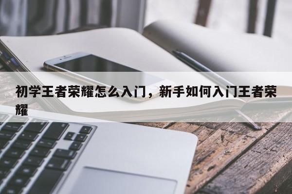 初学王者荣耀怎么入门，新手如何入门王者荣耀