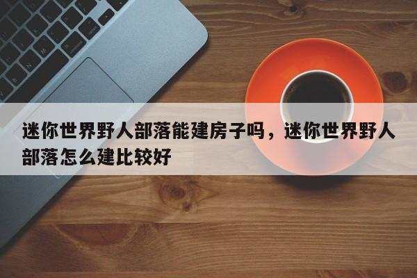迷你世界野人部落能建房子吗，迷你世界野人部落怎么建比较好