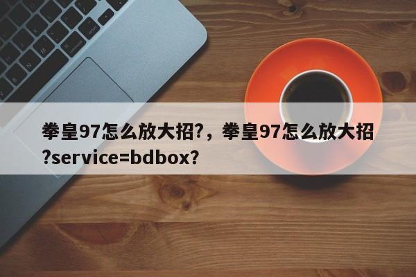 拳皇97怎么放大招?，拳皇97怎么放大招?service=bdbox？