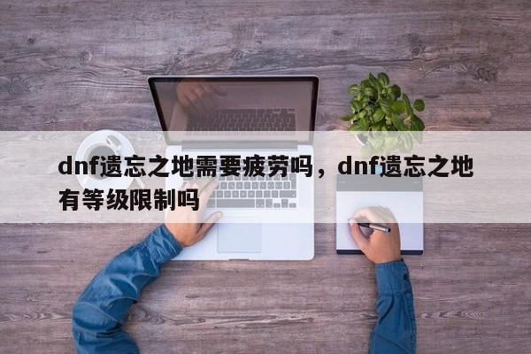 dnf遗忘之地需要疲劳吗，dnf遗忘之地有等级限制吗