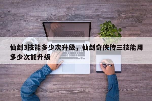 仙剑3技能多少次升级，仙剑奇侠传三技能用多少次能升级