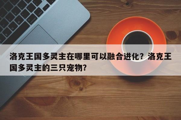 洛克王国多灵主在哪里可以融合进化？洛克王国多灵主的三只宠物？