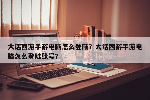 大话西游手游电脑怎么登陆？大话西游手游电脑怎么登陆账号？