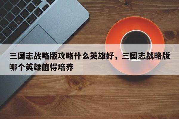 三国志战略版攻略什么英雄好，三国志战略版哪个英雄值得培养