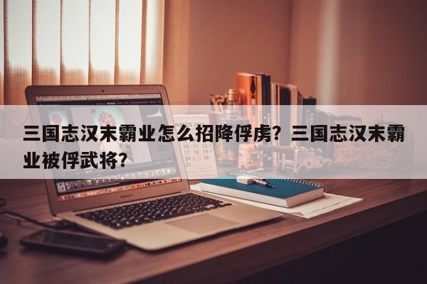 三国志汉末霸业怎么招降俘虏？三国志汉末霸业被俘武将？