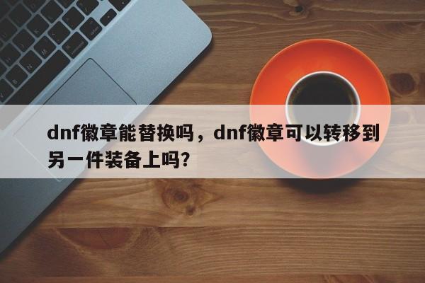 dnf徽章能替换吗，dnf徽章可以转移到另一件装备上吗？