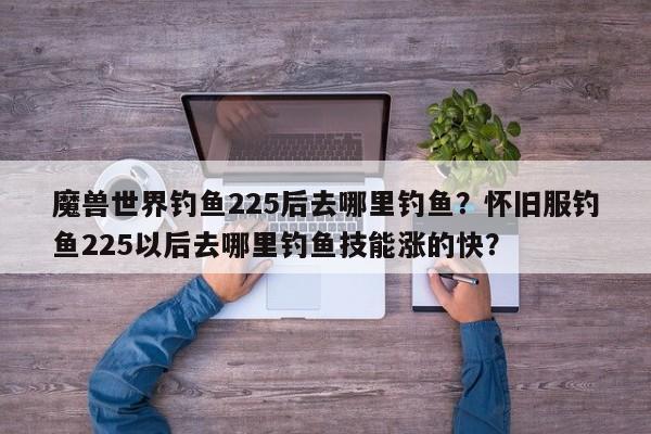 魔兽世界钓鱼225后去哪里钓鱼？怀旧服钓鱼225以后去哪里钓鱼技能涨的快？