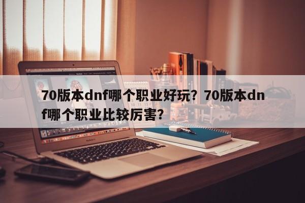 70版本dnf哪个职业好玩？70版本dnf哪个职业比较厉害？