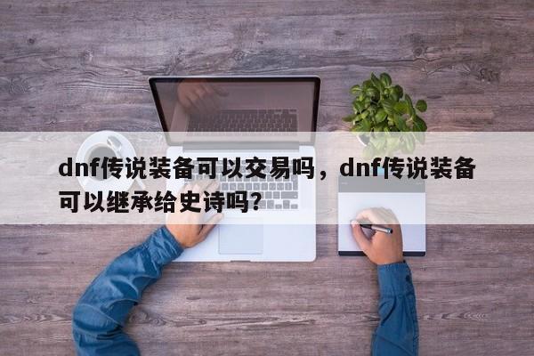dnf传说装备可以交易吗，dnf传说装备可以继承给史诗吗？