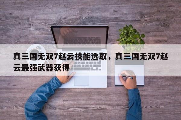 真三国无双7赵云技能选取，真三国无双7赵云最强武器获得