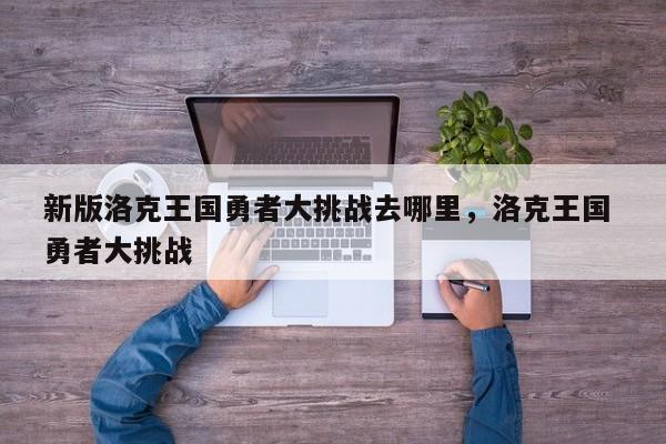 新版洛克王国勇者大挑战去哪里，洛克王国 勇者大挑战