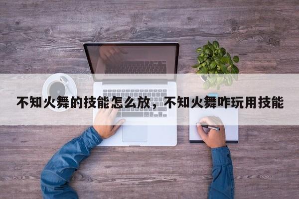 不知火舞的技能怎么放，不知火舞咋玩用技能